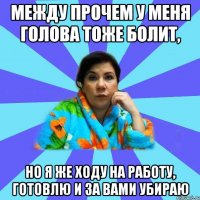 Между прочем у меня голова тоже болит, Но я же ходу на работу, готовлю и за вами убираю