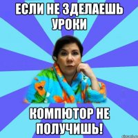 Если не зделаешь уроки КОМПЮТОР НЕ ПОЛУЧИШЬ!