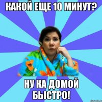 Какой еще 10 минут? Ну ка домой быстро!