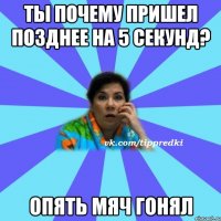 Ты почему пришел позднее на 5 секунд? Опять мяч гонял