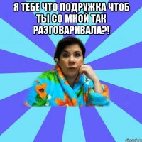 Я ТЕБЕ ЧТО ПОДРУЖКА ЧТОБ ТЫ СО МНОЙ ТАК РАЗГОВАРИВАЛА?! 