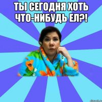 ты сегодня хоть что-нибудь ел?! 