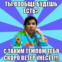 ты вообще будешь есть? с таким темпом тебя скоро ветер унесёт!!!