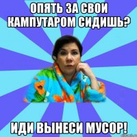 Опять за свои кампутаром сидишь? Иди ВЫНЕСИ МУСОР!