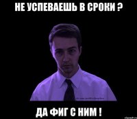 НЕ УСПЕВАЕШЬ В СРОКИ ? ДА ФИГ С НИМ !