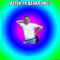 Детей-то делал уже? 