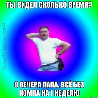 Ты видел сколько время? 9 вечера папа. всё без компа на 1 неделю