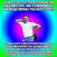 Доча, а это кто у тебя в телефоне? на рабочем столе... Пап это мой парень) Какой ещё парень? Тебе всего 20 лет! Пап... Мне 20 лет! Я уже взрослая! Раз взрослая, тогда сама покупай себе еду,ищи сама где жить,купи сама себе телефон за 20 тыс. и купи ноутбук за 13 тыс. остальное тоже сама оплачивать будешь! Раз такая взрослая!