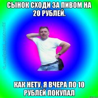 Сынок сходи за пивом на 20 рублей. Как нету, я вчера по 10 рублей покупал