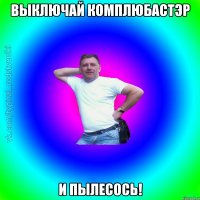 выключай комплюбастэр и пылесось!