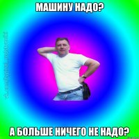 Машину надо? а больше ничего не надо?