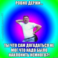 ровно держи... Ты что сам догадаться не мог,что надо было наклонить немного?!