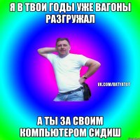 я в твои годы уже вагоны разгружал а ты за своим компьютером сидиш