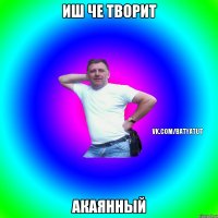 иш че творит акаянный