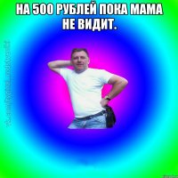 на 500 рублей пока мама не видит. 