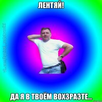 Лентяй! Да я в твоём вохзразте...