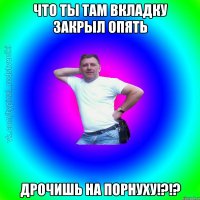 что ты там вкладку закрыл опять дрочишь на порнуху!?!?