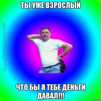 Ты уже взрослый что бы я тебе деньги давал!!!