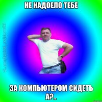 не надоело тебе за компьютером сидеть а?..