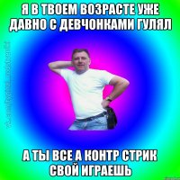 я в твоем возрасте уже давно с девчонками гулял а ты все а контр стрик свой играешь