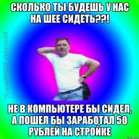 Сколько ты будешь у нас на шее сидеть??! Не в компьютере бы сидел, а пошел бы заработал 50 рублей на стройке