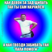 КАК ДЕВОК ЗА ЗАД ЩИПАТЬ ТАК ТЫ САМ НАУЧИЛСЯ, А КАК ГВОЗДИ ЗАБИВАТЬ,ТАК "ПАПА ПОМОГИ"