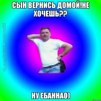 Сын вернись домой!Не хочешь?? Ну ебанна0)