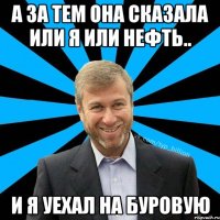 а за тем она сказала или я или нефть.. и я уехал на буровую