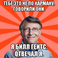 тебе это не по карману, говорили они. я билл гейтс, отвечал я.