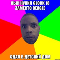 сын купил glock 18 заместо deagle сдал в детский дом