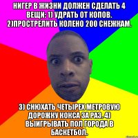 Нигер в жизни должен сделать 4 вещи: 1) Удрать от копов. 2)Прострелить колено 200 снежкам. 3) Снюхать четырех метровую дорожку кокса за раз. 4) Выигрывать пол города в баскетбол.