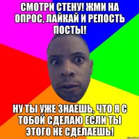 Смотри стену! Жми на опрос, лайкай и репость посты! ну ты уже знаешь, что я с тобой сделаю если ты этого не сделаешь!