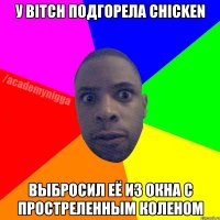 У bitch подгорела chicken Выбросил её из окна с простреленным коленом