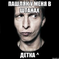 Пашляк у меня в штанах детка ^