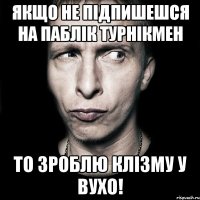 Якщо не підпишешся на паблік ТурнікМен То зроблю клізму у вухо!