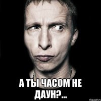  А ты часом не даун?...