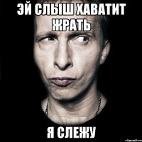 эй слыш хаватит жрать я слежу