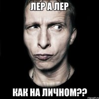 Лер а лер Как на личном??