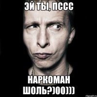 Эй ты, пссс Наркоман шоль?)00)))