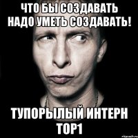 Что бы создавать надо уметь создавать! Тупорылый Интерн Top1