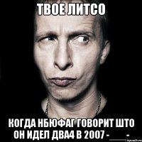 твое литсо когда нбюфаг говорит што он идел два4 в 2007 -___-