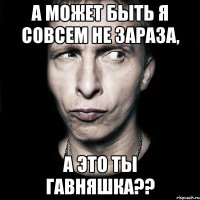 А может быть я совсем не зараза, А это ты гавняшка??