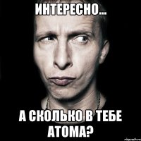 интересно... а сколько в тебе атома?