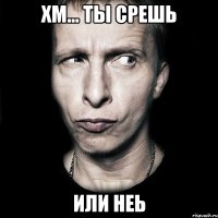 Хм... ты срешь Или неь