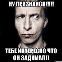 ну признайся!!!!! тебе интересно что он задумал))