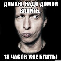 Думаю, надо домой валить.. 18 часов уже блять!