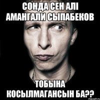 Сонда сен алi Амангали Сыпабеков тобына косылмагансын ба??