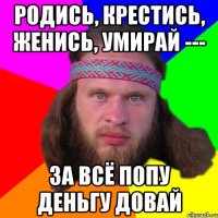 родись, крестись, женись, умирай --- за всё попу деньгу довай