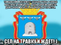 Тамбовский менталитет: Сегодня у нас в городе выступает певица Елка. Очень дорогие билеты, даже эконом класса. наш народ не теряется. Сел на травку и ждет!:)