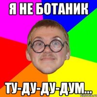 Я не ботаник ту-ду-ду-дум...